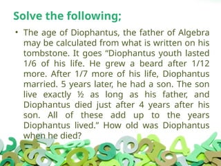 Solve the following;
• The age of Diophantus, the father of Algebra
may be calculated from what is written on his
tombstone. It goes “Diophantus youth lasted
1/6 of his life. He grew a beard after 1/12
more. After 1/7 more of his life, Diophantus
married. 5 years later, he had a son. The son
live exactly ½ as long as his father, and
Diophantus died just after 4 years after his
son. All of these add up to the years
Diophantus lived.” How old was Diophantus
when he died?
 
