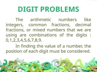 DIGIT PROBLEMS
The arithmetic numbers like
integers, common fractions, decimal
fractions, or mixed numbers that we are
using are combinations of the digits :
0,1,2,3,4,5,6,7,8,9.
In finding the value of a number, the
position of each digit must be considered.
 