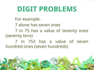 DIGIT PROBLEMS
For example:
7 alone has seven ones
7 in 75 has a value of seventy ones
(seventy tens)
7 in 753 has a value of seven
hundred ones (seven hundreds)
 