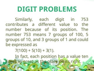 DIGIT PROBLEMS
Similarly, each digit in 753
contributes a different value to the
number because of its position. The
number 753 means 7 groups of 100, 5
groups of 10, and 3 groups of 1 and could
be expressed as
7(100) + 5(10) + 3(1).
In fact, each position has a value ten
times as great as the place on its right.
 