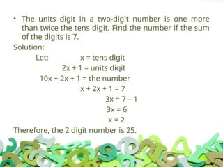• The units digit in a two-digit number is one more
than twice the tens digit. Find the number if the sum
of the digits is 7.
Solution:
Let: x = tens digit
2x + 1 = units digit
10x + 2x + 1 = the number
x + 2x + 1 = 7
3x = 7 – 1
3x = 6
x = 2
Therefore, the 2 digit number is 25.
 