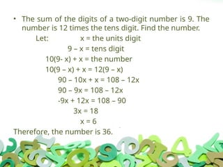 • The sum of the digits of a two-digit number is 9. The
number is 12 times the tens digit. Find the number.
Let: x = the units digit
9 – x = tens digit
10(9- x) + x = the number
10(9 – x) + x = 12(9 – x)
90 – 10x + x = 108 – 12x
90 – 9x = 108 – 12x
-9x + 12x = 108 – 90
3x = 18
x = 6
Therefore, the number is 36.
 