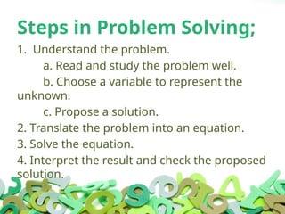 Steps in Problem Solving;
1. Understand the problem.
a. Read and study the problem well.
b. Choose a variable to represent the
unknown.
c. Propose a solution.
2. Translate the problem into an equation.
3. Solve the equation.
4. Interpret the result and check the proposed
solution.
 