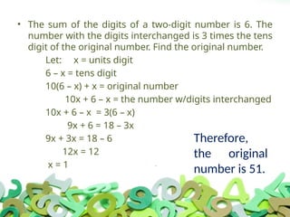 • The sum of the digits of a two-digit number is 6. The
number with the digits interchanged is 3 times the tens
digit of the original number. Find the original number.
Let: x = units digit
6 – x = tens digit
10(6 – x) + x = original number
10x + 6 – x = the number w/digits interchanged
10x + 6 – x = 3(6 – x)
9x + 6 = 18 – 3x
9x + 3x = 18 – 6
12x = 12
x = 1
Therefore,
the original
number is 51.
 