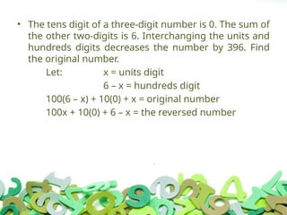 • The tens digit of a three-digit number is 0. The sum of
the other two-digits is 6. Interchanging the units and
hundreds digits decreases the number by 396. Find
the original number.
Let: x = units digit
6 – x = hundreds digit
100(6 – x) + 10(0) + x = original number
100x + 10(0) + 6 – x = the reversed number
 