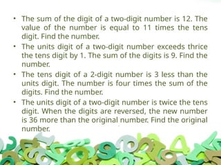 • The sum of the digit of a two-digit number is 12. The
value of the number is equal to 11 times the tens
digit. Find the number.
• The units digit of a two-digit number exceeds thrice
the tens digit by 1. The sum of the digits is 9. Find the
number.
• The tens digit of a 2-digit number is 3 less than the
units digit. The number is four times the sum of the
digits. Find the number.
• The units digit of a two-digit number is twice the tens
digit. When the digits are reversed, the new number
is 36 more than the original number. Find the original
number.
 