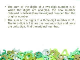 • The sum of the digits of a two-digit number is 8.
When the digits are reversed, the new number
obtained is 54 less than the original number. Find the
original number.
• The sum of the digits of a three-digit number is 11.
The tens digit is 3 times the hundreds digit and twice
the units digit. Find the original number.
 