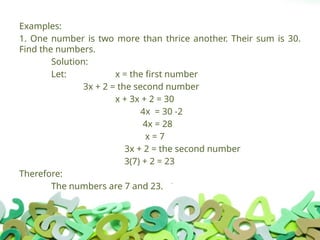 Examples:
1. One number is two more than thrice another. Their sum is 30.
Find the numbers.
Solution:
Let: x = the first number
3x + 2 = the second number
x + 3x + 2 = 30
4x = 30 -2
4x = 28
x = 7
3x + 2 = the second number
3(7) + 2 = 23
Therefore:
The numbers are 7 and 23.
 