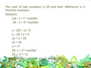The sum of two numbers is 29 and their difference is 5.
Find the numbers.
Solution:
Let: x = 1st
number
29 – x = 2nd
number
x – (29 – x) = 5
x – 29 + x = 5
2x = 5 + 29
2x = 34
x = 17
29- x = 2nd
number
29 – 17 = 12
Therefore, the numbers are 17 and 12.
 