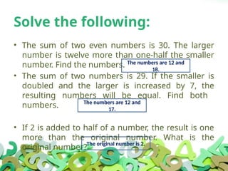Solve the following:
• The sum of two even numbers is 30. The larger
number is twelve more than one-half the smaller
number. Find the numbers.
• The sum of two numbers is 29. If the smaller is
doubled and the larger is increased by 7, the
resulting numbers will be equal. Find both
numbers.
• If 2 is added to half of a number, the result is one
more than the original number. What is the
original number?
The numbers are 12 and
18.
The numbers are 12 and
17.
The original number is 2.
 