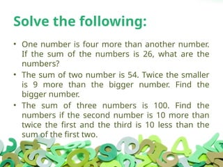 Solve the following:
• One number is four more than another number.
If the sum of the numbers is 26, what are the
numbers?
• The sum of two number is 54. Twice the smaller
is 9 more than the bigger number. Find the
bigger number.
• The sum of three numbers is 100. Find the
numbers if the second number is 10 more than
twice the first and the third is 10 less than the
sum of the first two.
 