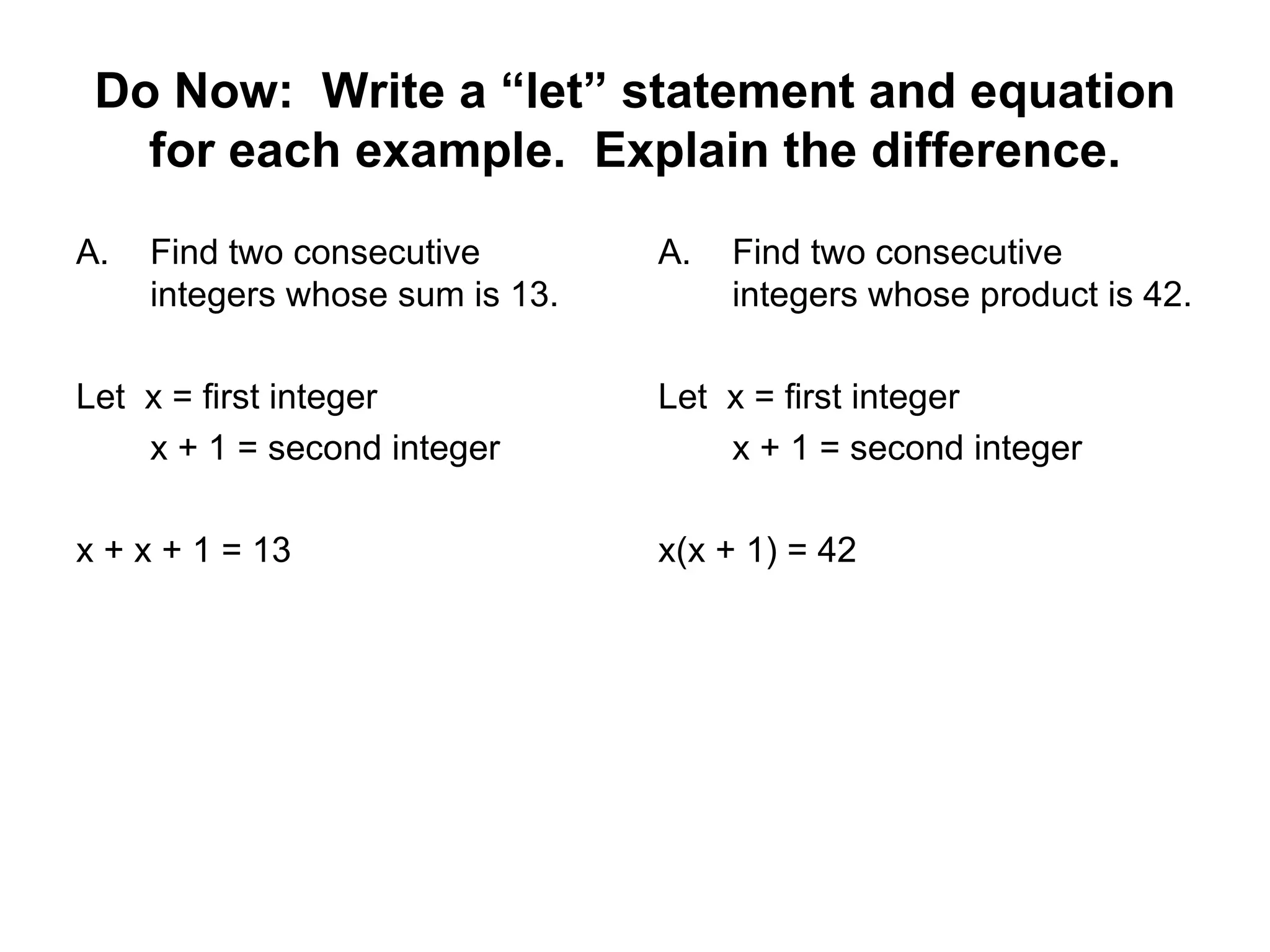 Do Now: Write a “let” statement and equation for each example. Explain the difference. Find two consecutive integers whose sum is 13. Let x = first integer x + 1 = second integer x + x + 1 = 13 Find two consecutive integers whose product is 42. Let x = first integer x + 1 = second integer x(x + 1) = 42