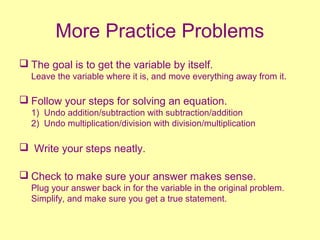 More Practice Problems
 The goal is to get the variable by itself.
Leave the variable where it is, and move everything away from it.
 Follow your steps for solving an equation.
1) Undo addition/subtraction with subtraction/addition
2) Undo multiplication/division with division/multiplication
 Write your steps neatly.
 Check to make sure your answer makes sense.
Plug your answer back in for the variable in the original problem.
Simplify, and make sure you get a true statement.
 