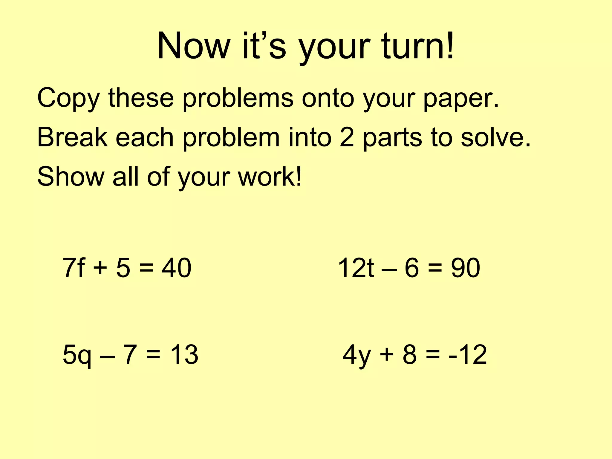 Now it’s your turn!
Copy these problems onto your paper.
Break each problem into 2 parts to solve.
Show all of your work!
7f + 5 = 40
5q – 7 = 13
12t – 6 = 90
4y + 8 = -12
 