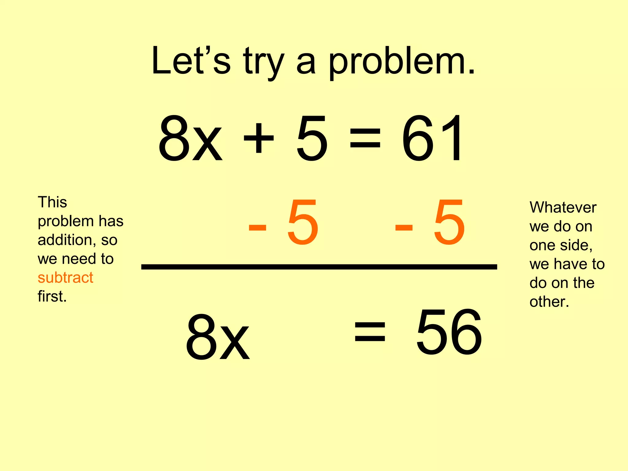 Let’s try a problem.
8x + 5 = 61
This
problem has
addition, so
we need to
subtract
first.
- 5 - 5
Whatever
we do on
one side,
we have to
do on the
other.
8x 56=
 