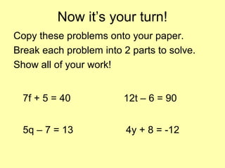 Now it’s your turn!
Copy these problems onto your paper.
Break each problem into 2 parts to solve.
Show all of your work!
7f + 5 = 40
5q – 7 = 13
12t – 6 = 90
4y + 8 = -12
 