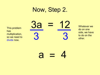 Now, Step 2.
3a = 12This problem
has
multiplication,
so we need to
divide now.
Whatever we
do on one
side, we have
to do on the
other.3 3
a = 4
 