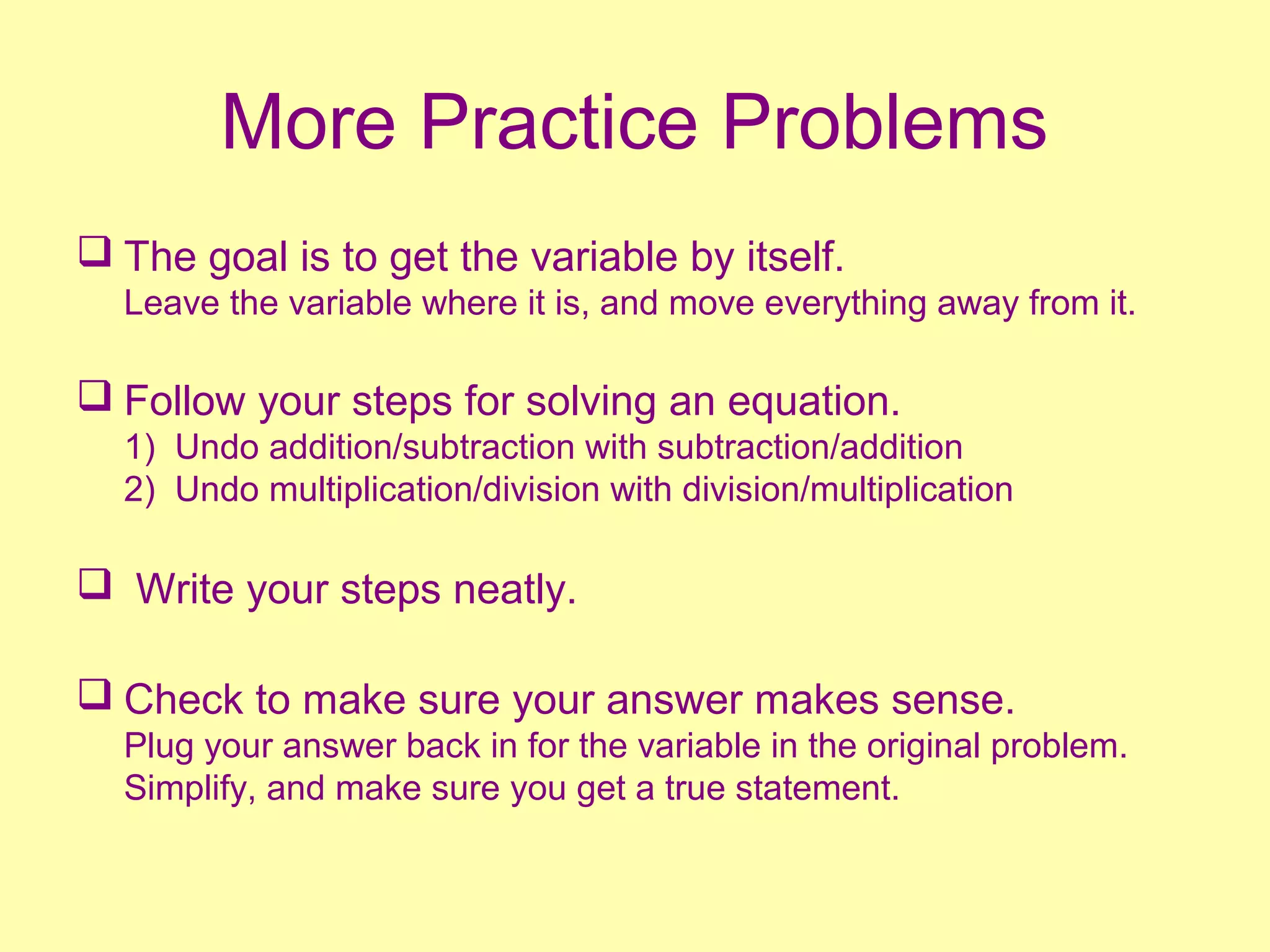 More Practice Problems 
 The goal is to get the variable by itself. 
Leave the variable where it is, and move everything away from it. 
 Follow your steps for solving an equation. 
1) Undo addition/subtraction with subtraction/addition 
2) Undo multiplication/division with division/multiplication 
 Write your steps neatly. 
 Check to make sure your answer makes sense. 
Plug your answer back in for the variable in the original problem. 
Simplify, and make sure you get a true statement. 
 