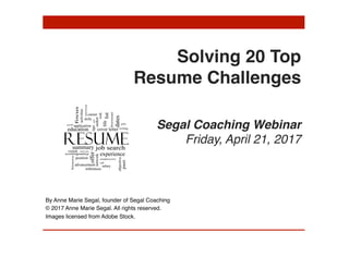  
 
Solving 20 Top  
Resume Challenges 
 
 
Segal Coaching Webinar 
Friday, April 21, 2017
By Anne Marie Segal, founder of Segal Coaching
© 2017 Anne Marie Segal. All rights reserved.
Images licensed from Adobe Stock.
 