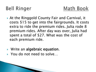 




At the Ringgold County Fair and Carnival, it
costs $15 to get into the fairgrounds. It costs
extra to ride the premium rides. Julia rode 8
premium rides. After day was over, Julia had
spent a total of $27. What was the cost of
each premium ride.
Write an algebraic equation.
You do not need to solve…

 