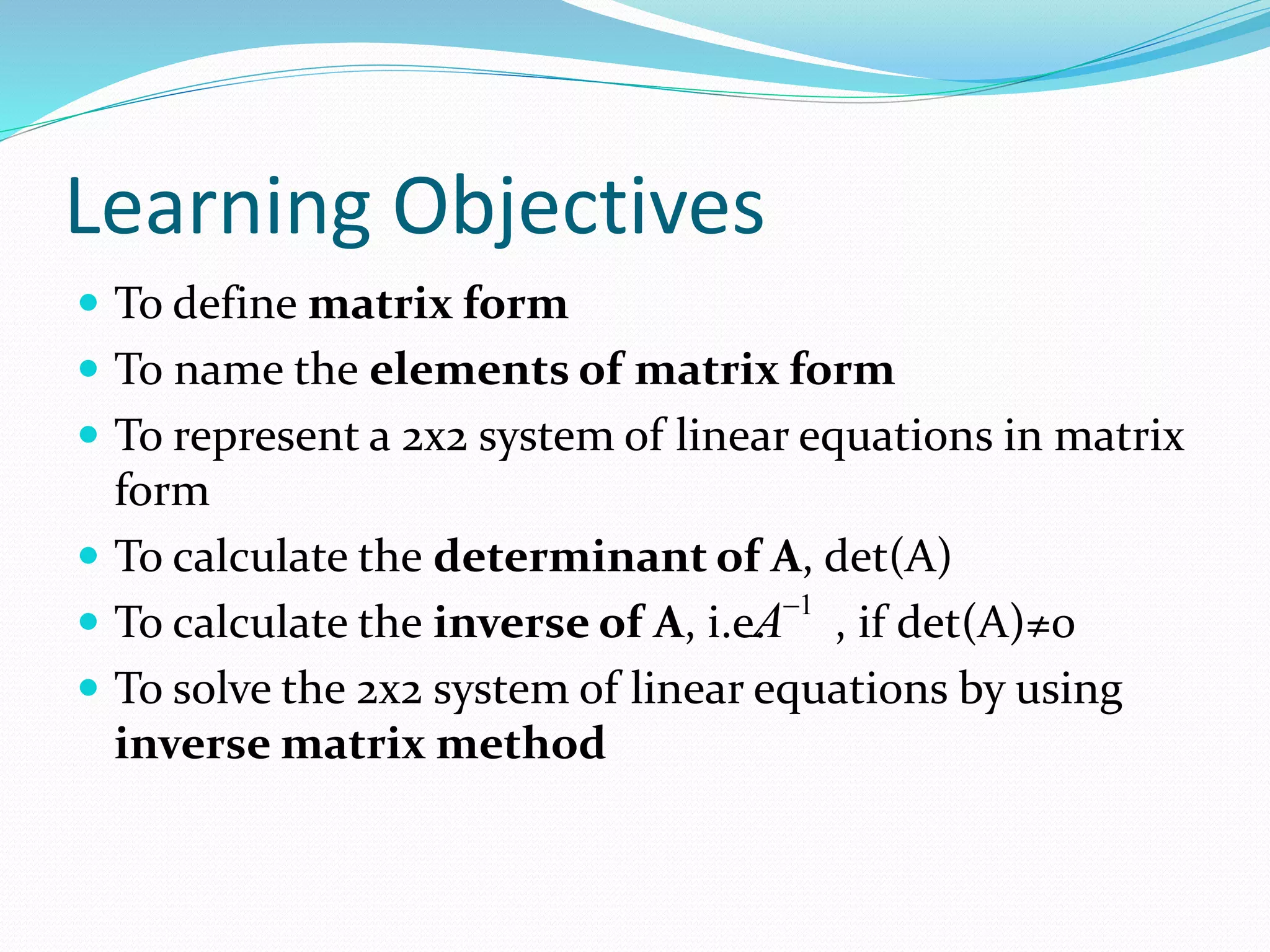 Learning Objectives 
 To define matrix form 
 To name the elements of matrix form 
 To represent a 2x2 system of linear equations in matrix 
form 
 To calculate the determinant of A, det(A) 
 To calculate the inverse of A, i.e. A 
1 , if det(A)≠0 
 To solve the 2x2 system of linear equations by using 
inverse matrix method 
 