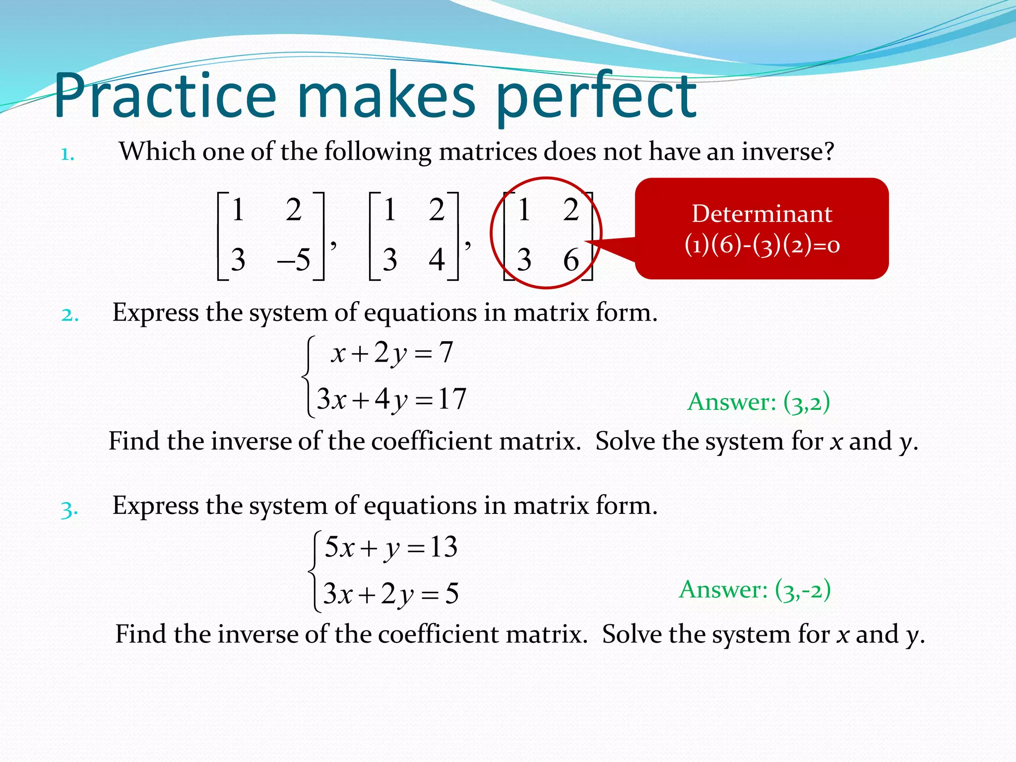 Practice makes perfect 
1. Which one of the following matrices does not have an inverse? 
1 2 1 2 1 2 
      
  ,   , 
  
 3  5   3 4   3 6 
 
2. Express the system of equations in matrix form. 
Determinant 
(1)(6)-(3)(2)=0 
x y 
x y 
   
   
2 7 
3 4 17 
Answer: (3,2) 
Find the inverse of the coefficient matrix. Solve the system for x and y. 
3. Express the system of equations in matrix form. 
x y 
x y 
   
   
5 13 
3 2 5 
Answer: (3,-2) 
Find the inverse of the coefficient matrix. Solve the system for x and y. 
 