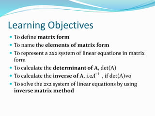Learning Objectives 
 To define matrix form 
 To name the elements of matrix form 
 To represent a 2x2 system of linear equations in matrix 
form 
 To calculate the determinant of A, det(A) 
 To calculate the inverse of A, i.e. A 
1 , if det(A)≠0 
 To solve the 2x2 system of linear equations by using 
inverse matrix method 
 