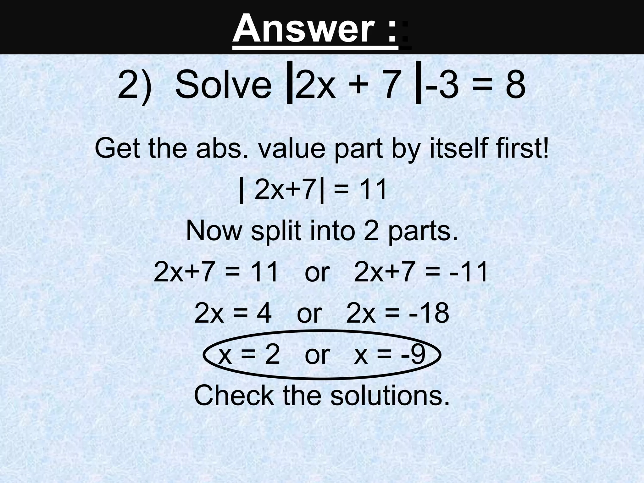 2) Solve 2x + 7 -3 = 8
Get the abs. value part by itself first!
2x+7 = 11
Now split into 2 parts.
2x+7 = 11 or 2x+7 = -11
2x = 4 or 2x = -18
x = 2 or x = -9
Check the solutions.
Answer ::
 