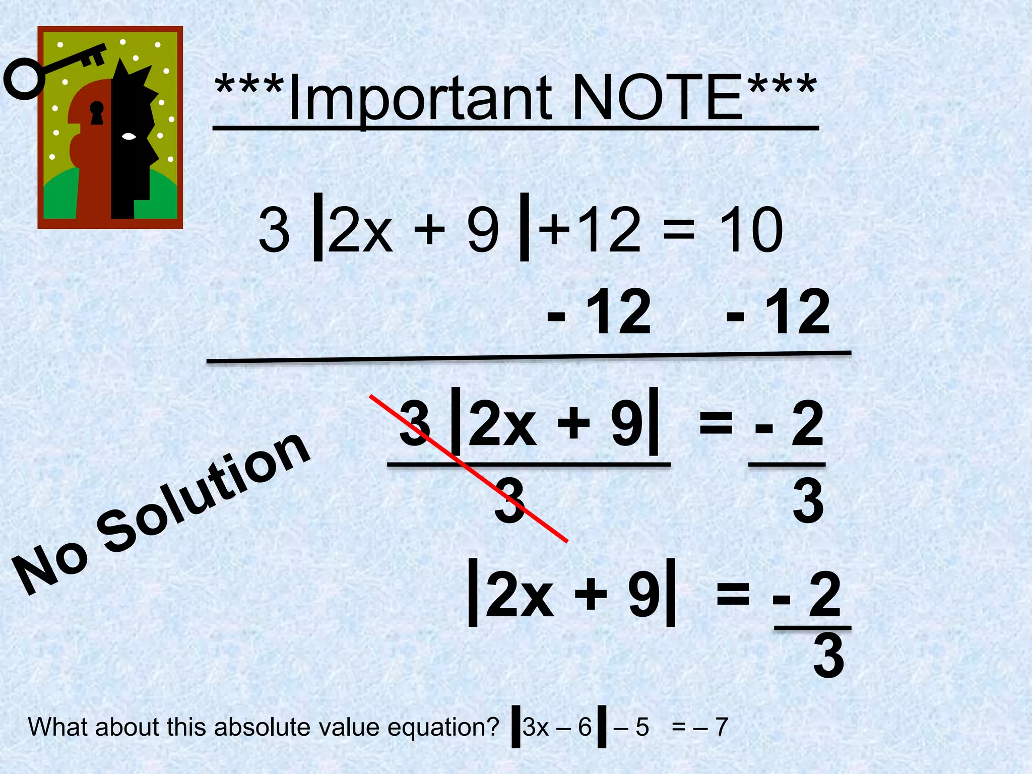 ***Important NOTE***
3 2x + 9 +12 = 10
- 12 - 12
3 2x + 9 = - 2
3 3
2x + 9 = - 2
3
What about this absolute value equation? 3x – 6 – 5 = – 7
 