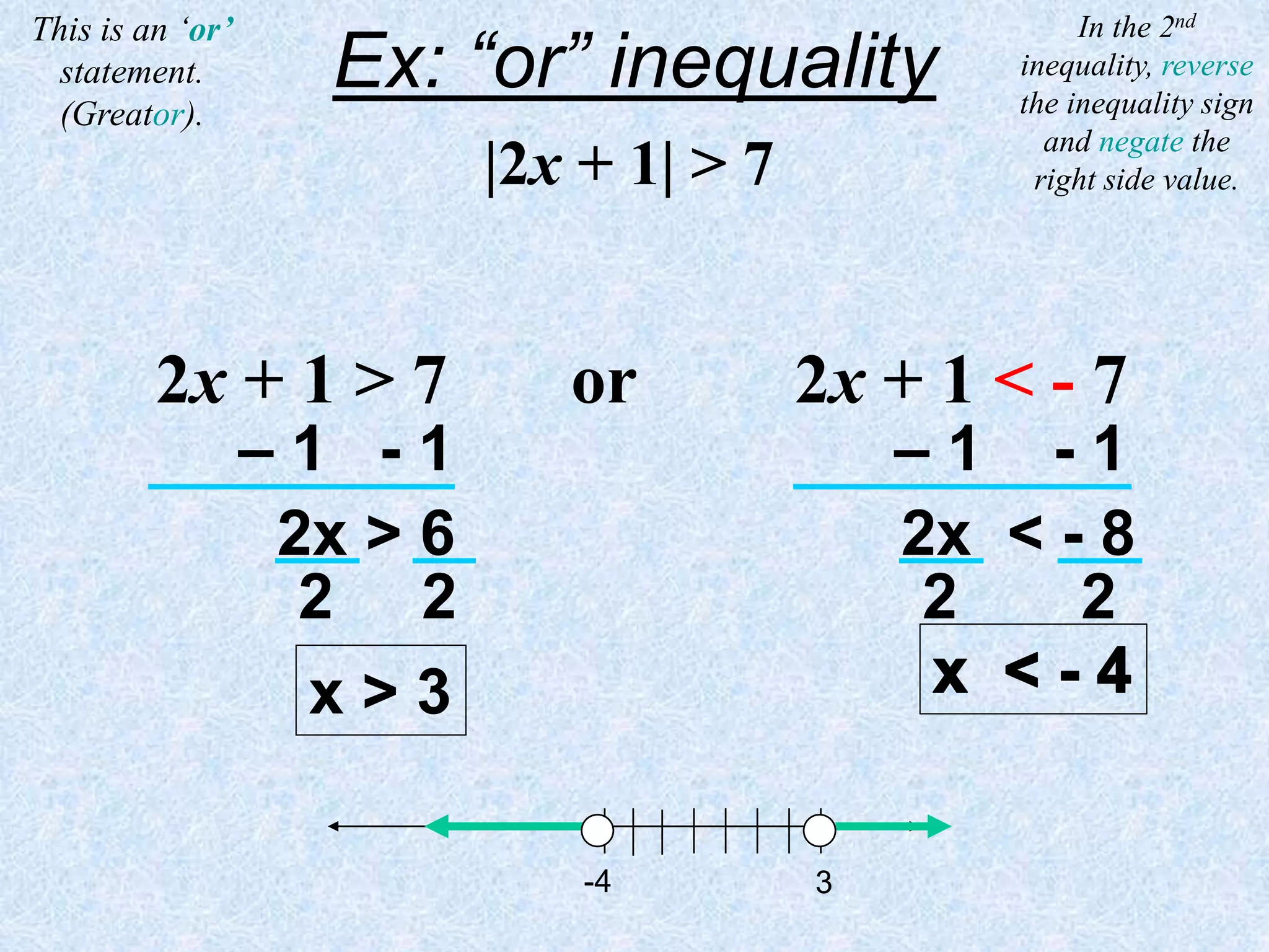 |2x + 1| > 7
This is an ‘or’
statement.
(Greator).
3
-4
Ex: “or” inequality
2x + 1 > 7 or 2x + 1 < - 7
– 1 - 1 – 1 - 1
2x > 6 2x < - 8
2 2 2 2
x > 3
In the 2nd
inequality, reverse
the inequality sign
and negate the
right side value.
 