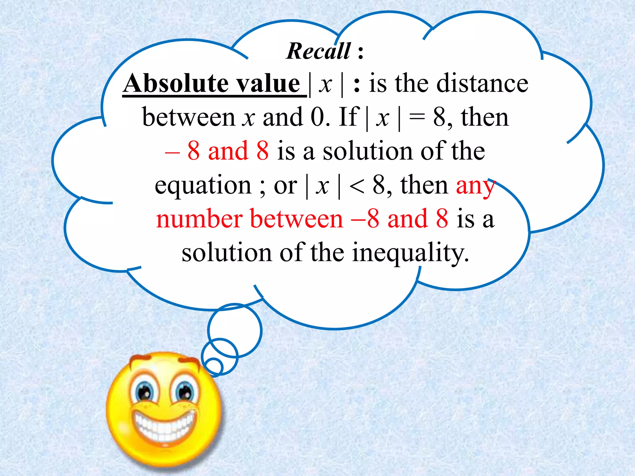 Recall :
Absolute value | x | : is the distance
between x and 0. If | x | = 8, then
– 8 and 8 is a solution of the
equation ; or | x |  8, then any
number between 8 and 8 is a
solution of the inequality.
 