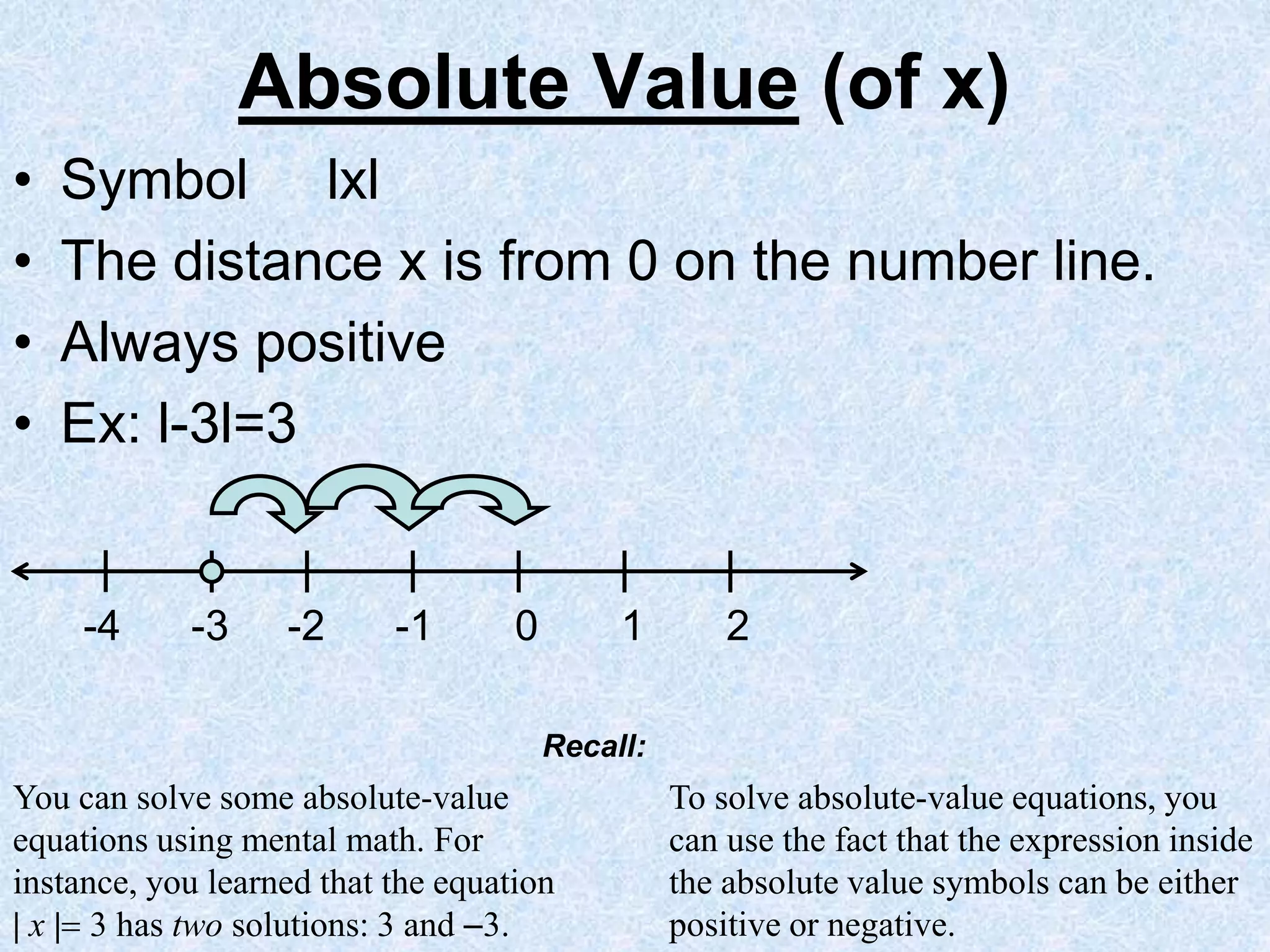 Absolute Value (of x)
• Symbol lxl
• The distance x is from 0 on the number line.
• Always positive
• Ex: l-3l=3
-4 -3 -2 -1 0 1 2
You can solve some absolute-value
equations using mental math. For
instance, you learned that the equation
| x | 3 has two solutions: 3 and 3.
To solve absolute-value equations, you
can use the fact that the expression inside
the absolute value symbols can be either
positive or negative.
Recall:
 