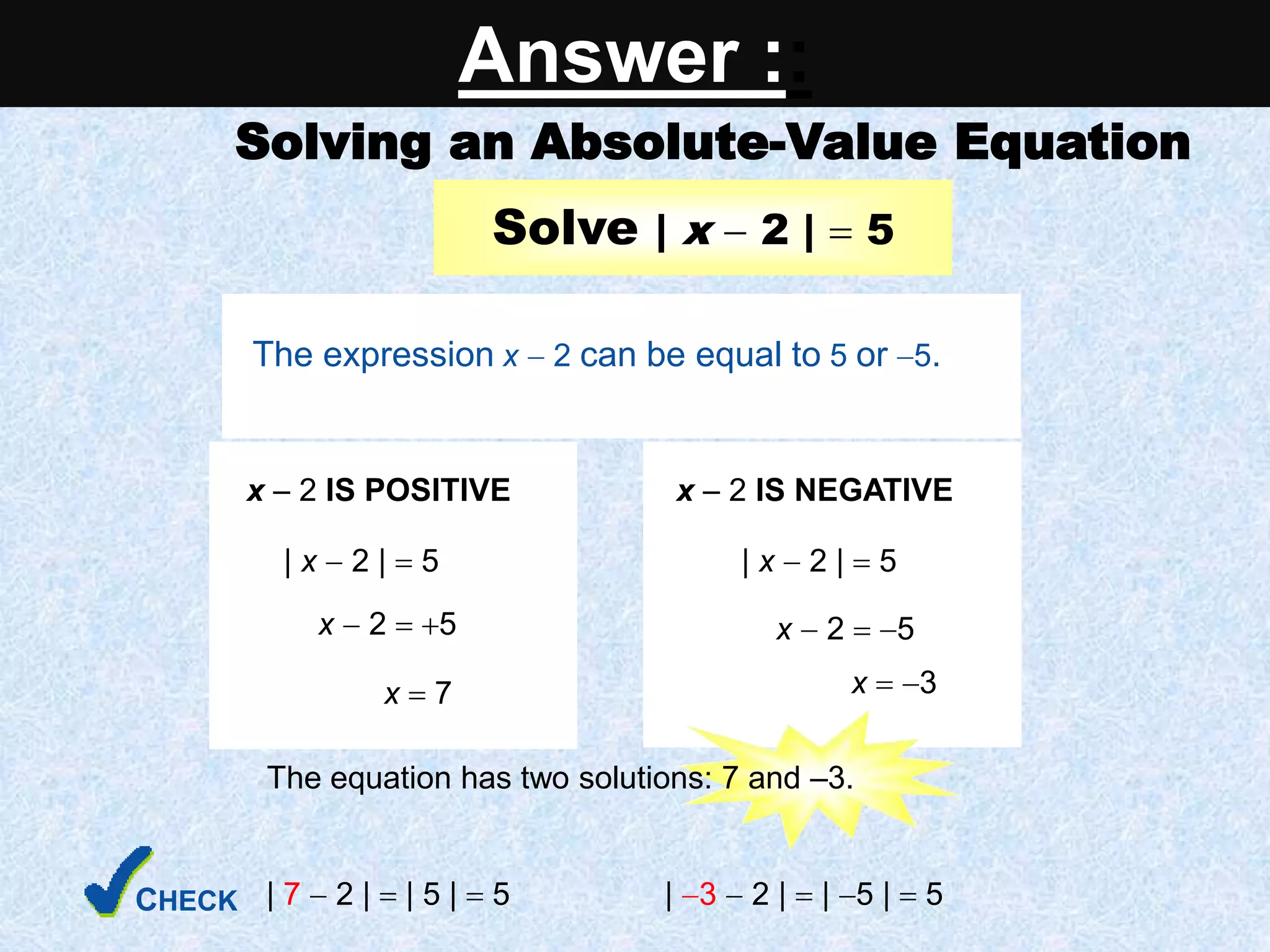 Solving an Absolute-Value Equation
| 7  2 |  | 5 |  5 | 3  2 |  | 5 |  5
Solve | x  2 |  5
The expression x  2 can be equal to 5 or 5.
x  2 IS POSITIVE
| x  2 |  5
x  2  5
x  7 x  3
x  2 IS NEGATIVE
| x  2 |  5
x  2  5
The equation has two solutions: 7 and –3.
CHECK
Answer ::
 