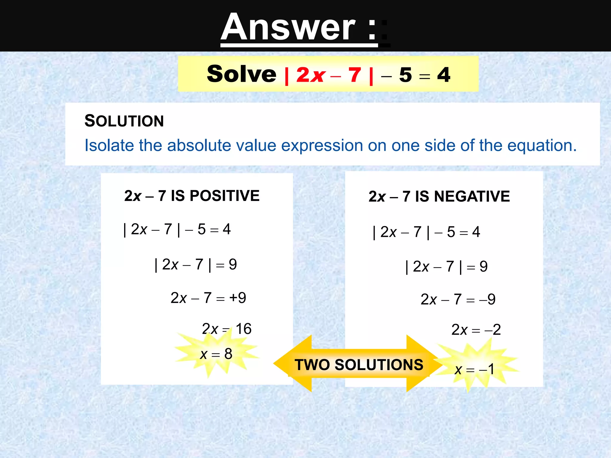 Solve | 2x  7 |  5  4
2x  7 IS POSITIVE
| 2x  7 |  5  4
| 2x  7 |  9
2x  7  +9
2x  16
2x  7 IS NEGATIVE
| 2x  7 |  5  4
| 2x  7 |  9
2x  7  9
2x  2
x  1
Isolate the absolute value expression on one side of the equation.
Isolate the absolute value expression on one side of the equation.
SOLUTION
2x  7 IS POSITIVE
2x  7  +9
2x  7 IS NEGATIVE
2x  7  9
2x  7 IS POSITIVE
| 2x  7 |  5  4
| 2x  7 |  9
2x  7  +9
2x  16
2x  7 IS NEGATIVE
| 2x  7 |  5  4
| 2x  7 |  9
2x  7  9
2x  2
TWO SOLUTIONS
x  8
x  1
Answer ::
 