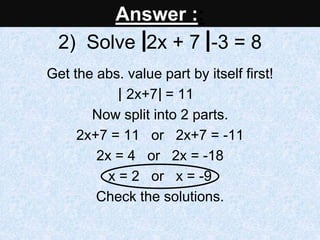 2) Solve 2x + 7 -3 = 8
Get the abs. value part by itself first!
2x+7 = 11
Now split into 2 parts.
2x+7 = 11 or 2x+7 = -11
2x = 4 or 2x = -18
x = 2 or x = -9
Check the solutions.
Answer ::
 