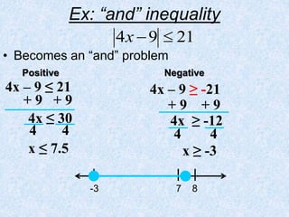 Ex: “and” inequality
• Becomes an “and” problem
21
9
4 

x
-3 7 8
4x – 9 ≤ 21
+ 9 + 9
4x ≤ 30
x ≤ 7.5
4 4
4x – 9 ≥ -21
+ 9 + 9
4x ≥ -12
x ≥ -3
4 4
Positive Negative
 