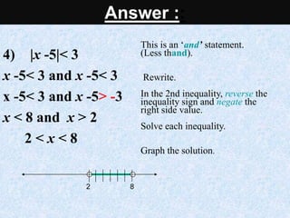 4) |x -5|< 3
x -5< 3 and x -5< 3
x -5< 3 and x -5> -3
x < 8 and x > 2
2 < x < 8
This is an ‘and’ statement.
(Less thand).
Rewrite.
In the 2nd inequality, reverse the
inequality sign and negate the
right side value.
Solve each inequality.
Graph the solution.
8
2
Answer ::
 