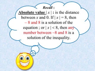 Recall :
Absolute value | x | : is the distance
between x and 0. If | x | = 8, then
– 8 and 8 is a solution of the
equation ; or | x |  8, then any
number between 8 and 8 is a
solution of the inequality.
 