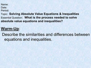 Warm-Up:
Describe the similarities and differences between
equations and inequalities.
Name:
Date:
Period:
Topic: Solving Absolute Value Equations & Inequalities
Essential Question: What is the process needed to solve
absolute value equations and inequalities?
 