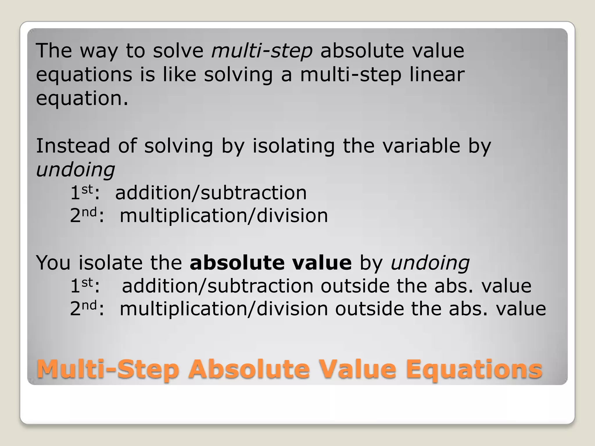 The way to solve multi-step absolute value equations is like solving a multi-step linear equation.Instead of solving by isolating the variable by undoing     1st:  addition/subtraction     2nd:  multiplication/divisionYou isolate the absolute value by undoing     1st:   addition/subtraction outside the abs. value     2nd:  multiplication/division outside the abs. valueMulti-Step Absolute Value Equations