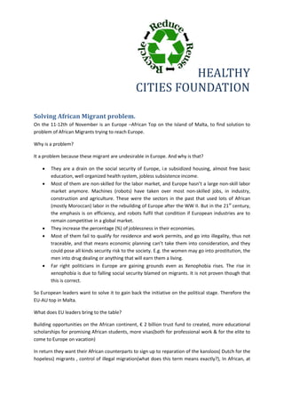 HEALTHY
CITIES FOUNDATION
Solving African Migrant problem.
On the 11-12th of November is an Europe –African Top on the Island of Malta, to find solution to
problem of African Migrants trying to reach Europe.
Why is a problem?
It a problem because these migrant are undesirable in Europe. And why is that?
 They are a drain on the social security of Europe, i.e subsidized housing, almost free basic
education, well organized health system, jobless subsistence income.
 Most of them are non-skilled for the labor market, and Europe hasn’t a large non-skill labor
market anymore. Machines (robots) have taken over most non-skilled jobs, in industry,
construction and agriculture. These were the sectors in the past that used lots of African
(mostly Moroccan) labor in the rebuilding of Europe after the WW II. But in the 21st
century,
the emphasis is on efficiency, and robots fulfil that condition if European industries are to
remain competitive in a global market.
 They increase the percentage (%) of joblessness in their economies.
 Most of them fail to qualify for residence and work permits, and go into illegality, thus not
traceable, and that means economic planning can’t take them into consideration, and they
could pose all kinds security risk to the society. E.g. the women may go into prostitution, the
men into drug dealing or anything that will earn them a living.
 Far right politicians in Europe are gaining grounds even as Xenophobia rises. The rise in
xenophobia is due to falling social security blamed on migrants. It is not proven though that
this is correct.
So European leaders want to solve it to gain back the initiative on the political stage. Therefore the
EU-AU top in Malta.
What does EU leaders bring to the table?
Building opportunities on the African continent, € 2 billion trust fund to created, more educational
scholarships for promising African students, more visas(both for professional work & for the elite to
come to Europe on vacation)
In return they want their African counterparts to sign up to reparation of the kansloos( Dutch for the
hopeless) migrants , control of illegal migration(what does this term means exactly?), In African, at
 