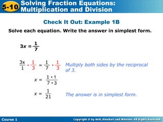 Course 1
5-10
Solving Fraction Equations:
Multiplication and Division
Check It Out: Example 1B
Solve each equation. Write the answer in simplest form.
3x =
1
7
__
3x
1
__ 1
7
__ 1
3
__1
3
__
• = •
x =
1 • 1
7 • 3
____
x =
1
21
__
Multiply both sides by the reciprocal
of 3.
The answer is in simplest form.
 