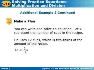 Course 1
5-10
Solving Fraction Equations:
Multiplication and Division
22 Make a Plan
You can write and solve an equation. Let x
represent the number of cups in the recipe.
He uses 12 cups, which is two-thirds of the
amount of the recipe.
2
3
__12 = x
Additional Example 2 Continued
 