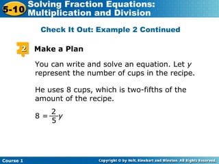 Course 1
5-10
Solving Fraction Equations:
Multiplication and Division
22 Make a Plan
You can write and solve an equation. Let y
represent the number of cups in the recipe.
He uses 8 cups, which is two-fifths of the
amount of the recipe.
2
5
__8 = y
Check It Out: Example 2 Continued
 
