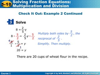 Course 1
5-10
Solving Fraction Equations:
Multiplication and Division
Solve33
2
5
__8 = y
8 • = y •
5
2
__ 2
5
__ 5
2
__
8
1
__ 5
2
__• = y
4
1
20 = y
There are 20 cups of wheat flour in the recipe.
Multiply both sides by , the
reciprocal of .
5
2
__
2
5
__
Simplify. Then multiply.
Check It Out: Example 2 Continued
 
