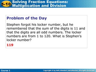 Course 1
5-10
Solving Fraction Equations:
Multiplication and Division
Problem of the Day
Stephen forgot his locker number, but he
remembered that the sum of the digits is 11 and
that the digits are all odd numbers. The locker
numbers are from 1 to 120. What is Stephen’s
locker number?
119
 