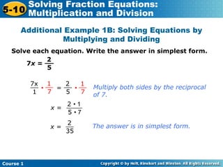 Course 1
5-10
Solving Fraction Equations:
Multiplication and Division
Additional Example 1B: Solving Equations by
Multiplying and Dividing
Solve each equation. Write the answer in simplest form.
7x =
2
5
__
7x
1
__ 2
5
__ 1
7
__1
7
__
• = •
x =
2 • 1
5 • 7
____
x =
2
35
__
Multiply both sides by the reciprocal
of 7.
The answer is in simplest form.
 