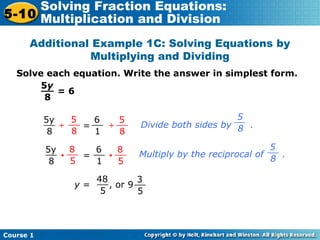 Course 1
5-10
Solving Fraction Equations:
Multiplication and Division
Additional Example 1C: Solving Equations by
Multiplying and Dividing
Solve each equation. Write the answer in simplest form.
= 6
5y
8
__
5y
8
__ 6
1
__ 5
8
__5
8
__
÷ = ÷
y = , or 9
48
5
__
Divide both sides by .
5
8
__
5y
8
__ 6
1
__ 8
5
__8
5
__
• = •
3
5
__
5
8
Multiply by the reciprocal of .
__
 