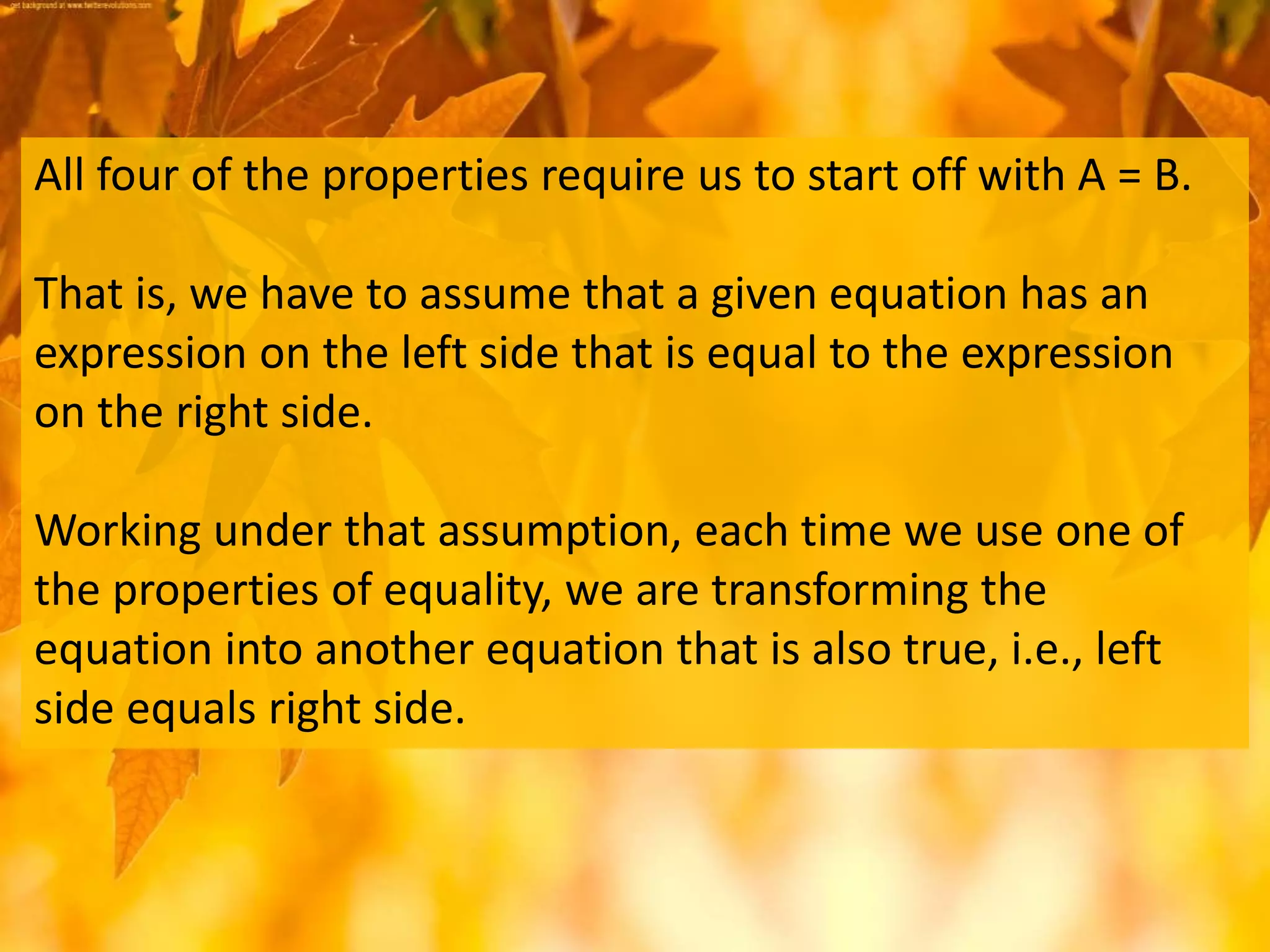 All four of the properties require us to start off with A = B.
That is, we have to assume that a given equation has an
expression on the left side that is equal to the expression
on the right side.
Working under that assumption, each time we use one of
the properties of equality, we are transforming the
equation into another equation that is also true, i.e., left
side equals right side.
 