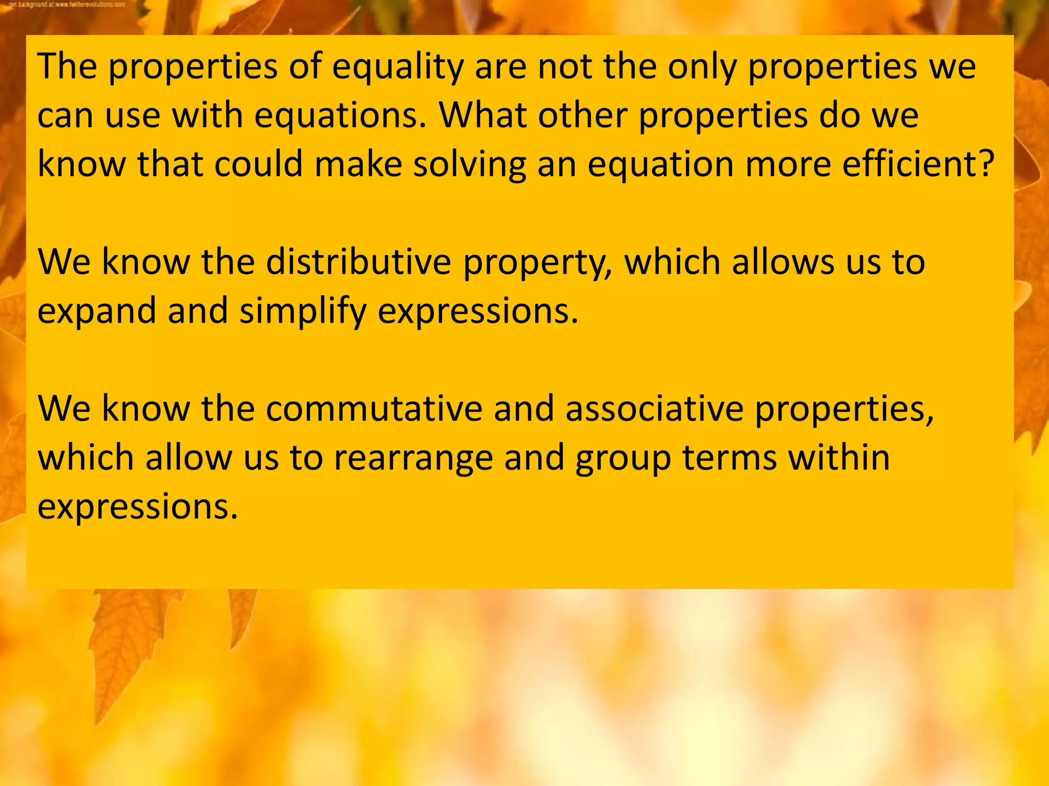 The properties of equality are not the only properties we
can use with equations. What other properties do we
know that could make solving an equation more efficient?
We know the distributive property, which allows us to
expand and simplify expressions.
We know the commutative and associative properties,
which allow us to rearrange and group terms within
expressions.
 